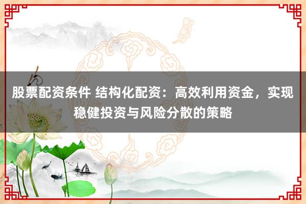 股票配资条件 结构化配资：高效利用资金，实现稳健投资与风险分散的策略