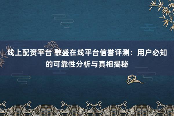 线上配资平台 融盛在线平台信誉评测：用户必知的可靠性分析与真相揭秘