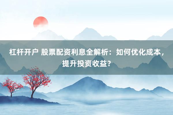 杠杆开户 股票配资利息全解析：如何优化成本，提升投资收益？