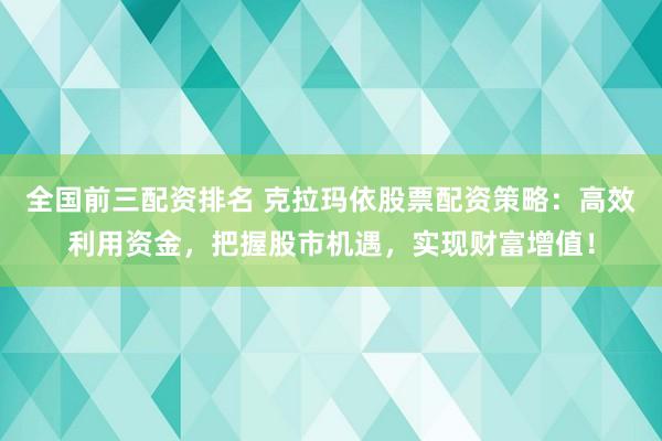全国前三配资排名 克拉玛依股票配资策略：高效利用资金，把握股市机遇，实现财富增值！