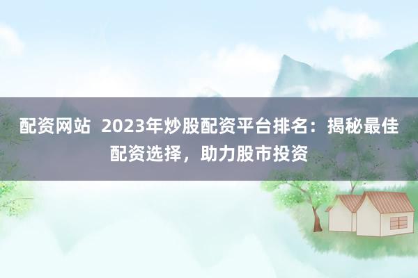 配资网站  2023年炒股配资平台排名：揭秘最佳配资选择，助力股市投资