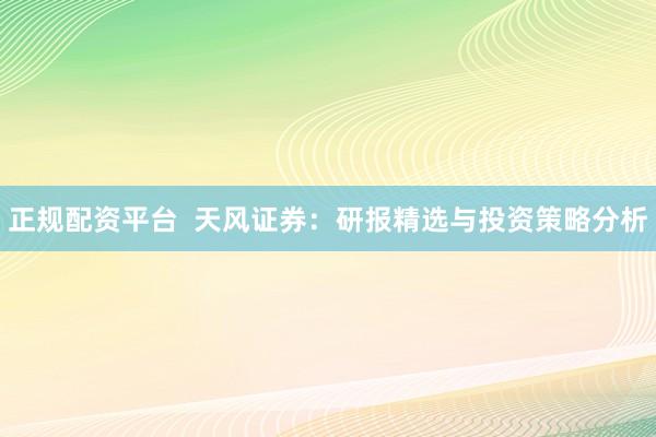 正规配资平台  天风证券：研报精选与投资策略分析