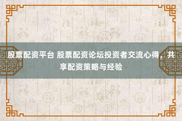 股票配资平台 股票配资论坛投资者交流心得，共享配资策略与经验