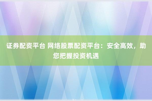 证券配资平台 网络股票配资平台：安全高效，助您把握投资机遇