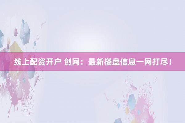 线上配资开户 创网：最新楼盘信息一网打尽！