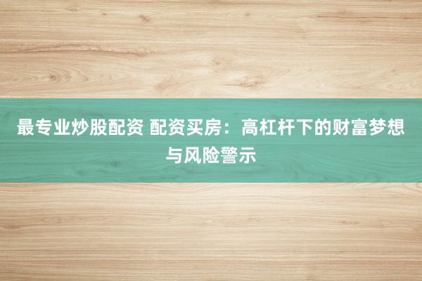 最专业炒股配资 配资买房：高杠杆下的财富梦想与风险警示
