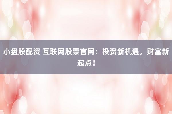 小盘股配资 互联网股票官网：投资新机遇，财富新起点！