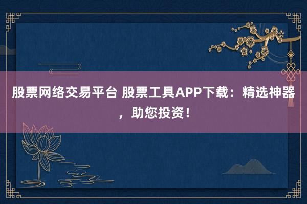 股票网络交易平台 股票工具APP下载：精选神器，助您投资！