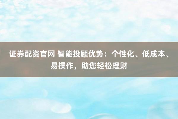 证券配资官网 智能投顾优势：个性化、低成本、易操作，助您轻松理财