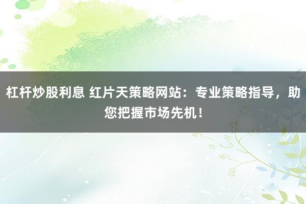 杠杆炒股利息 红片天策略网站：专业策略指导，助您把握市场先机！