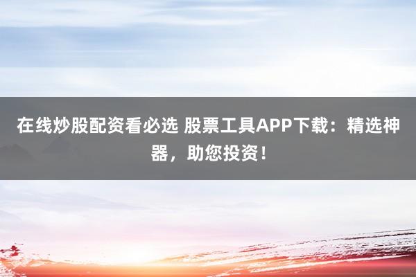 在线炒股配资看必选 股票工具APP下载：精选神器，助您投资！