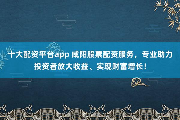 十大配资平台app 咸阳股票配资服务，专业助力投资者放大收益、实现财富增长！