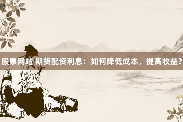 股票网站 期货配资利息：如何降低成本，提高收益？