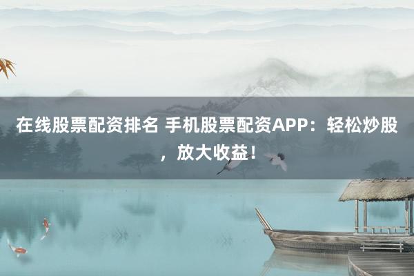 在线股票配资排名 手机股票配资APP：轻松炒股，放大收益！