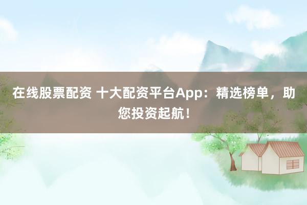 在线股票配资 十大配资平台App：精选榜单，助您投资起航！