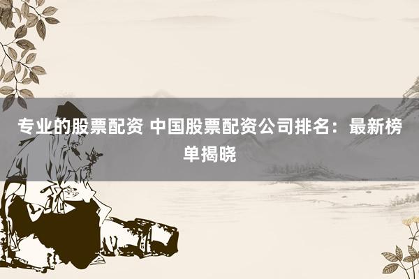 专业的股票配资 中国股票配资公司排名：最新榜单揭晓
