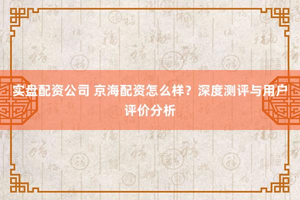 实盘配资公司 京海配资怎么样？深度测评与用户评价分析