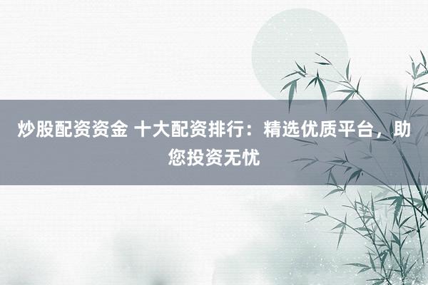 炒股配资资金 十大配资排行：精选优质平台，助您投资无忧