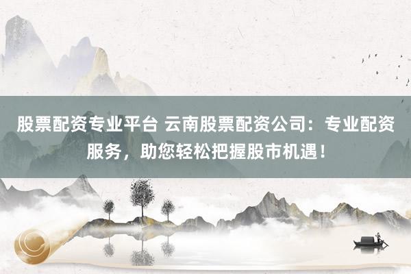 股票配资专业平台 云南股票配资公司：专业配资服务，助您轻松把握股市机遇！