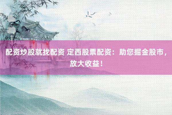 配资炒股就找配资 定西股票配资：助您掘金股市，放大收益！