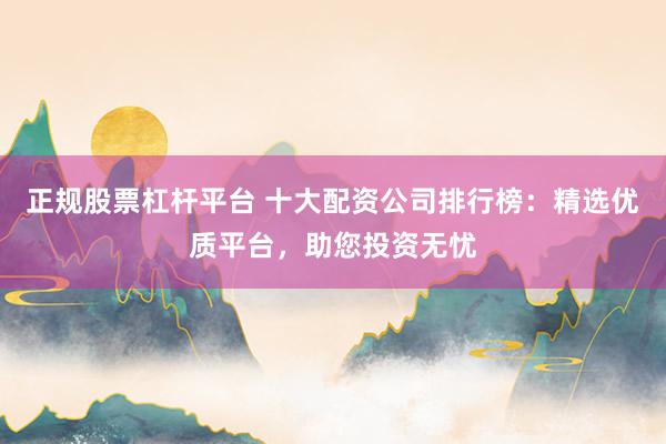正规股票杠杆平台 十大配资公司排行榜：精选优质平台，助您投资无忧