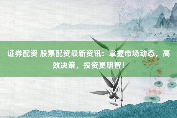 证券配资 股票配资最新资讯：掌握市场动态，高效决策，投资更明智！