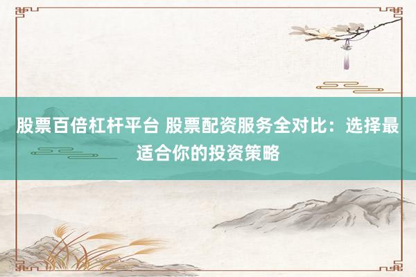 股票百倍杠杆平台 股票配资服务全对比：选择最适合你的投资策略