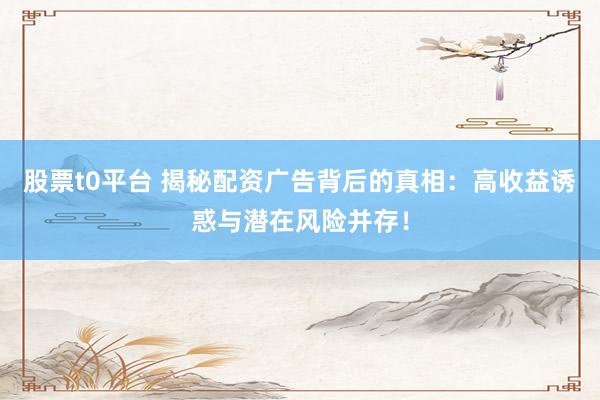 股票t0平台 揭秘配资广告背后的真相：高收益诱惑与潜在风险并存！