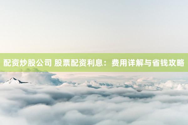 配资炒股公司 股票配资利息：费用详解与省钱攻略