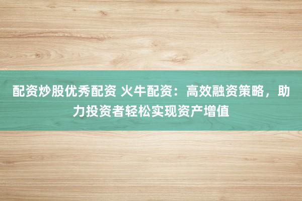 配资炒股优秀配资 火牛配资：高效融资策略，助力投资者轻松实现资产增值