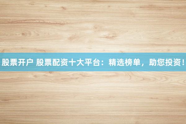 股票开户 股票配资十大平台：精选榜单，助您投资！