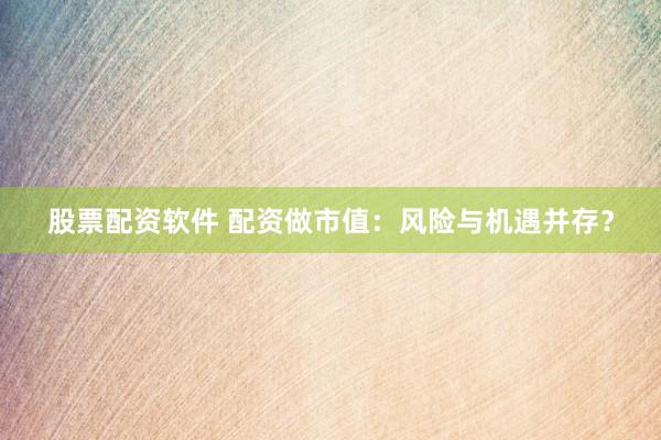 股票配资软件 配资做市值：风险与机遇并存？