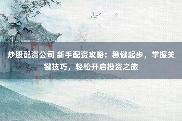 炒股配资公司 新手配资攻略：稳健起步，掌握关键技巧，轻松开启投资之旅