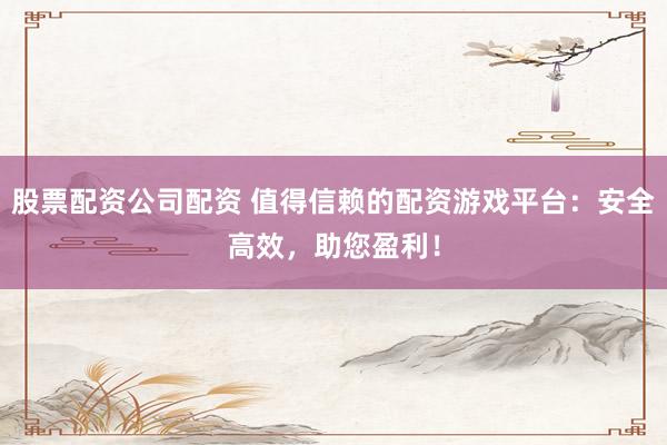 股票配资公司配资 值得信赖的配资游戏平台：安全高效，助您盈利！