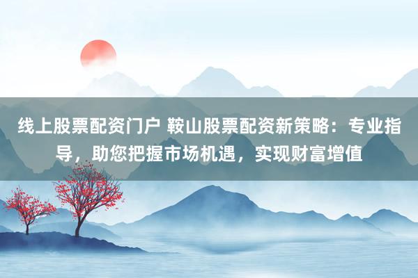 线上股票配资门户 鞍山股票配资新策略：专业指导，助您把握市场机遇，实现财富增值