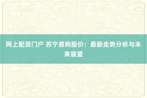 网上配资门户 苏宁易购股价：最新走势分析与未来展望