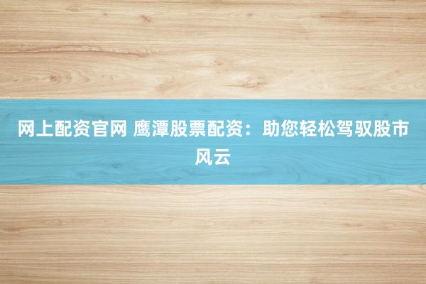 网上配资官网 鹰潭股票配资：助您轻松驾驭股市风云