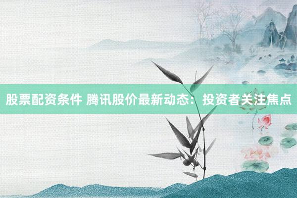 股票配资条件 腾讯股价最新动态：投资者关注焦点