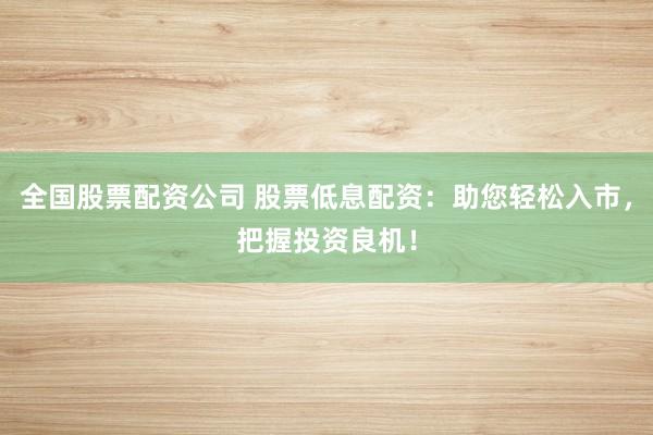 全国股票配资公司 股票低息配资：助您轻松入市，把握投资良机！