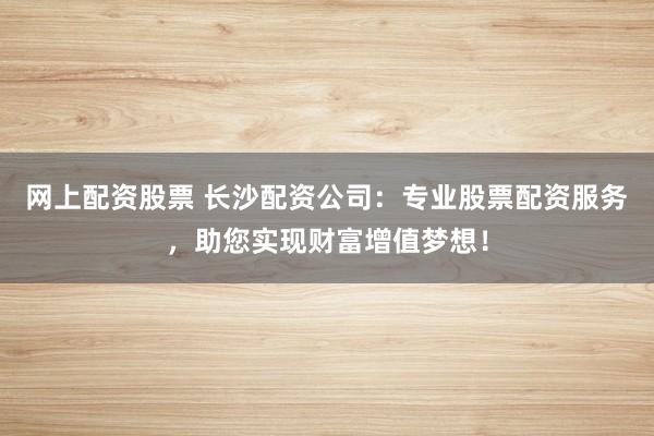 网上配资股票 长沙配资公司：专业股票配资服务，助您实现财富增值梦想！