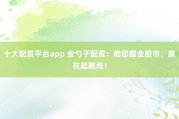 十大配资平台app 金勺子配资：助您掘金股市，赢在起跑线！