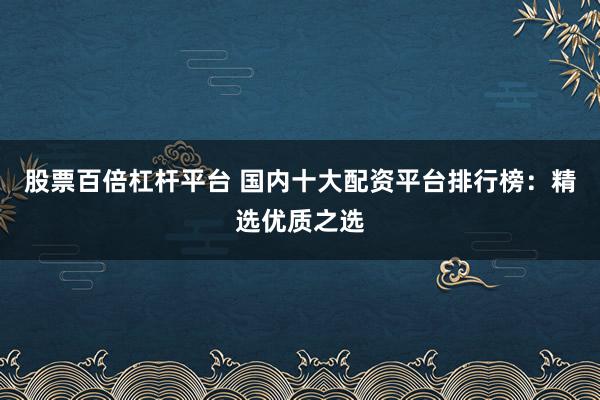 股票百倍杠杆平台 国内十大配资平台排行榜：精选优质之选