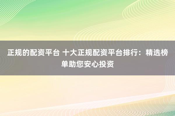 正规的配资平台 十大正规配资平台排行：精选榜单助您安心投资