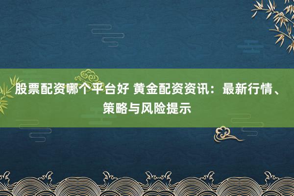 股票配资哪个平台好 黄金配资资讯：最新行情、策略与风险提示