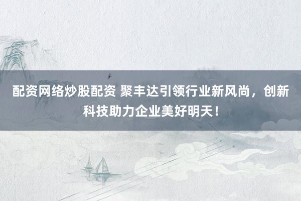 配资网络炒股配资 聚丰达引领行业新风尚，创新科技助力企业美好明天！