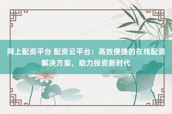 网上配资平台 配资云平台：高效便捷的在线配资解决方案，助力投资新时代