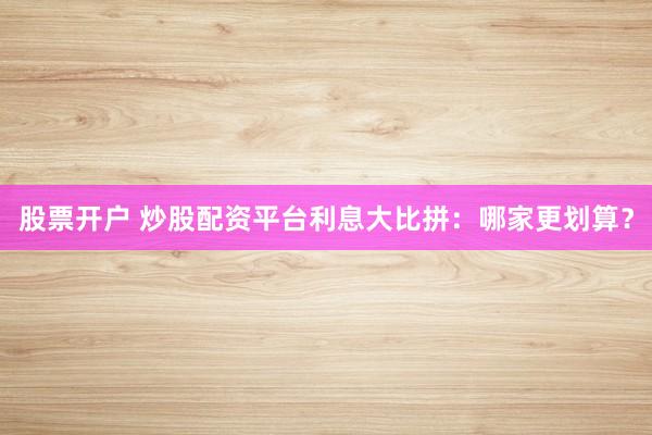股票开户 炒股配资平台利息大比拼：哪家更划算？