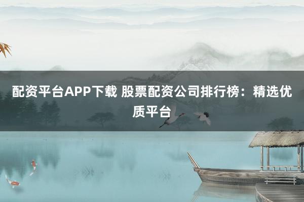 配资平台APP下载 股票配资公司排行榜：精选优质平台