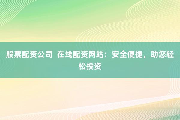 股票配资公司  在线配资网站：安全便捷，助您轻松投资