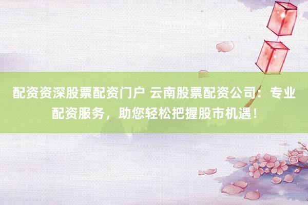 配资资深股票配资门户 云南股票配资公司：专业配资服务，助您轻松把握股市机遇！